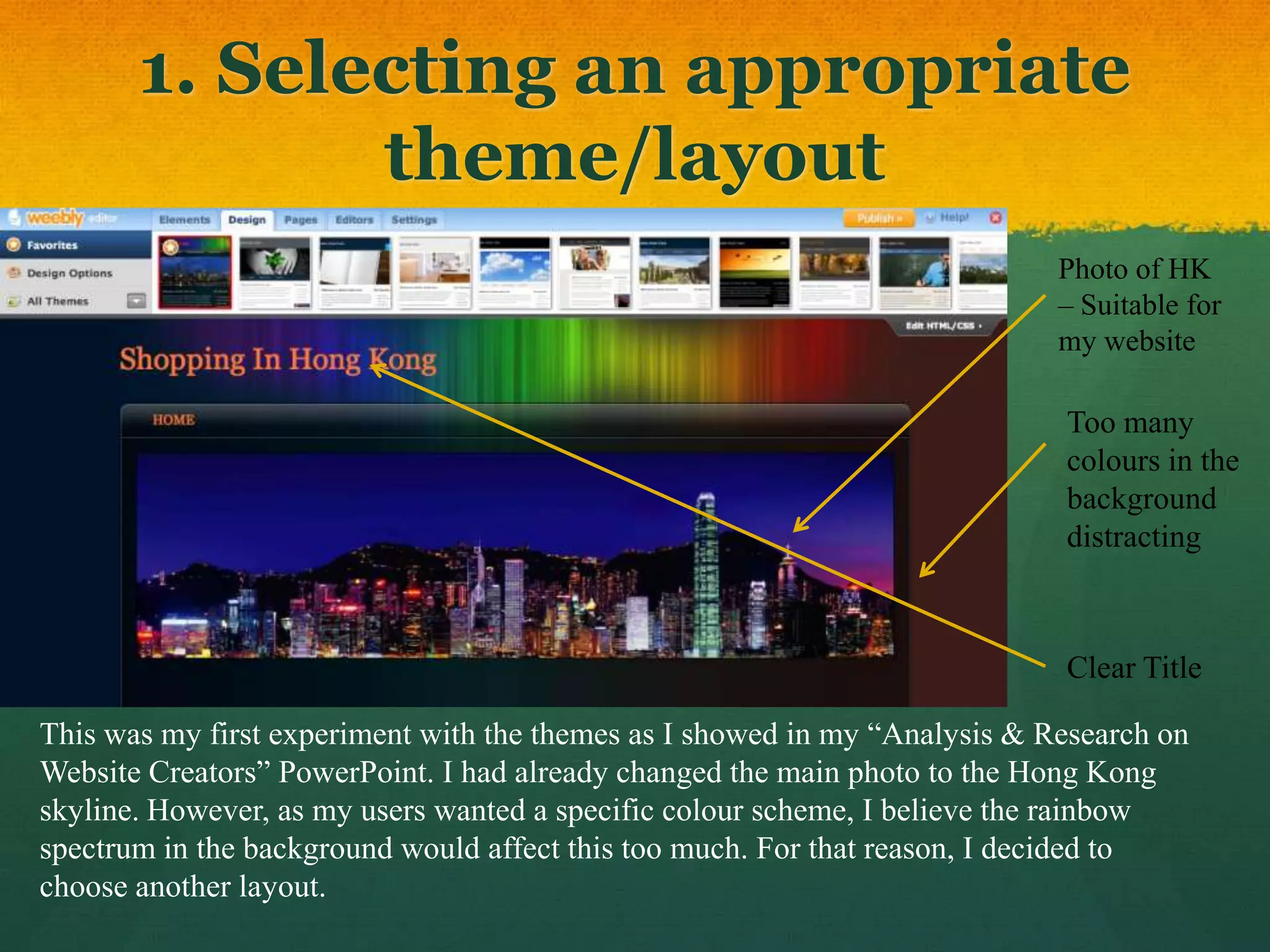 1. Selecting an appropriate
              theme/layout
                                                                            Photo of HK
                                                                            – Suitable for
                                                                            my website

                                                                            Too many
                                                                            colours in the
                                                                            background
                                                                            distracting



                                                                            Clear Title

This was my first experiment with the themes as I showed in my “Analysis & Research on
Website Creators” PowerPoint. I had already changed the main photo to the Hong Kong
skyline. However, as my users wanted a specific colour scheme, I believe the rainbow
spectrum in the background would affect this too much. For that reason, I decided to
choose another layout.
 