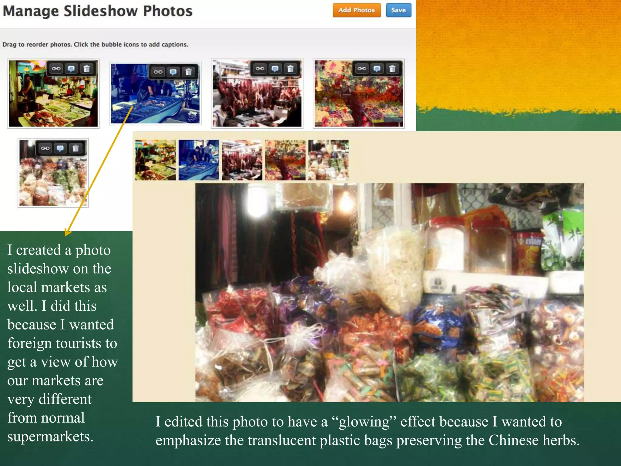 I created a photo
slideshow on the
local markets as
well. I did this
because I wanted
foreign tourists to
get a view of how
our markets are
very different
from normal           I edited this photo to have a “glowing” effect because I wanted to
supermarkets.         emphasize the translucent plastic bags preserving the Chinese herbs.
 
