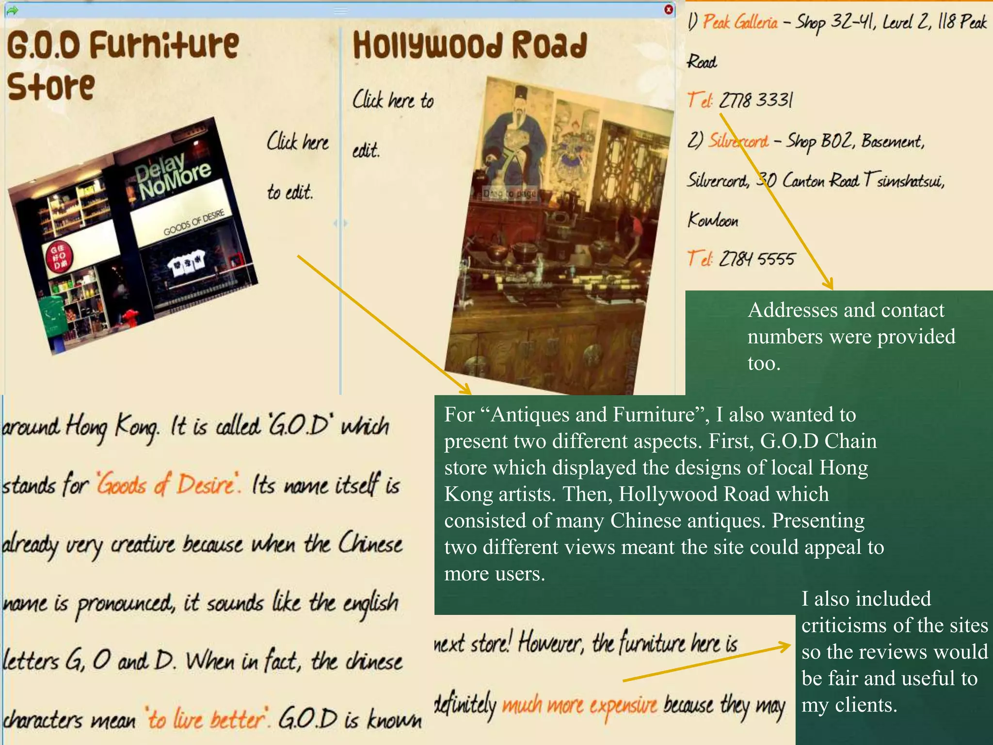 Addresses and contact
                                    numbers were provided
                                    too.

For “Antiques and Furniture”, I also wanted to
present two different aspects. First, G.O.D Chain
store which displayed the designs of local Hong
Kong artists. Then, Hollywood Road which
consisted of many Chinese antiques. Presenting
two different views meant the site could appeal to
more users.
                                          I also included
                                          criticisms of the sites
                                          so the reviews would
                                          be fair and useful to
                                          my clients.
 
