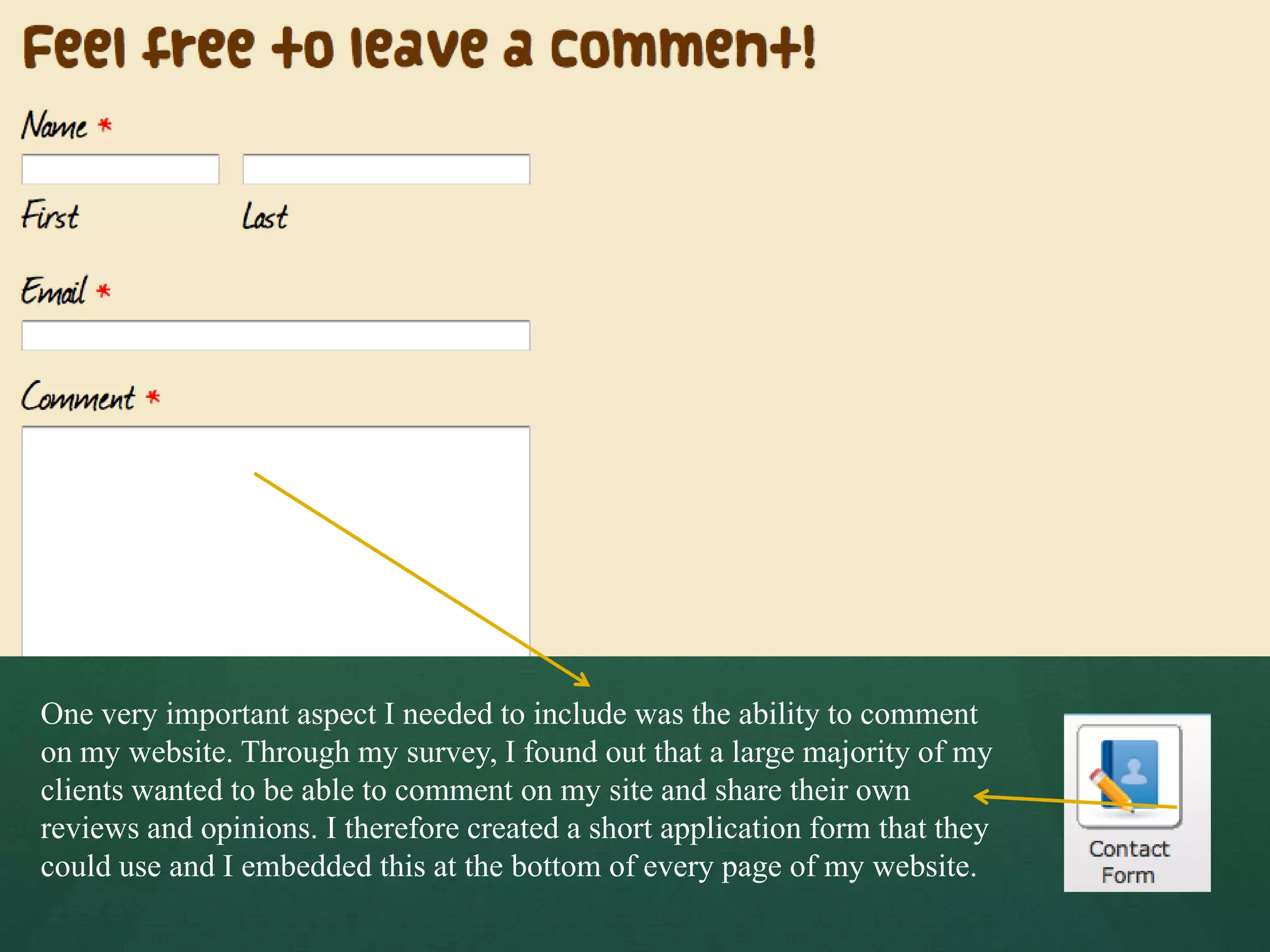 One very important aspect I needed to include was the ability to comment
on my website. Through my survey, I found out that a large majority of my
clients wanted to be able to comment on my site and share their own
reviews and opinions. I therefore created a short application form that they
could use and I embedded this at the bottom of every page of my website.
 