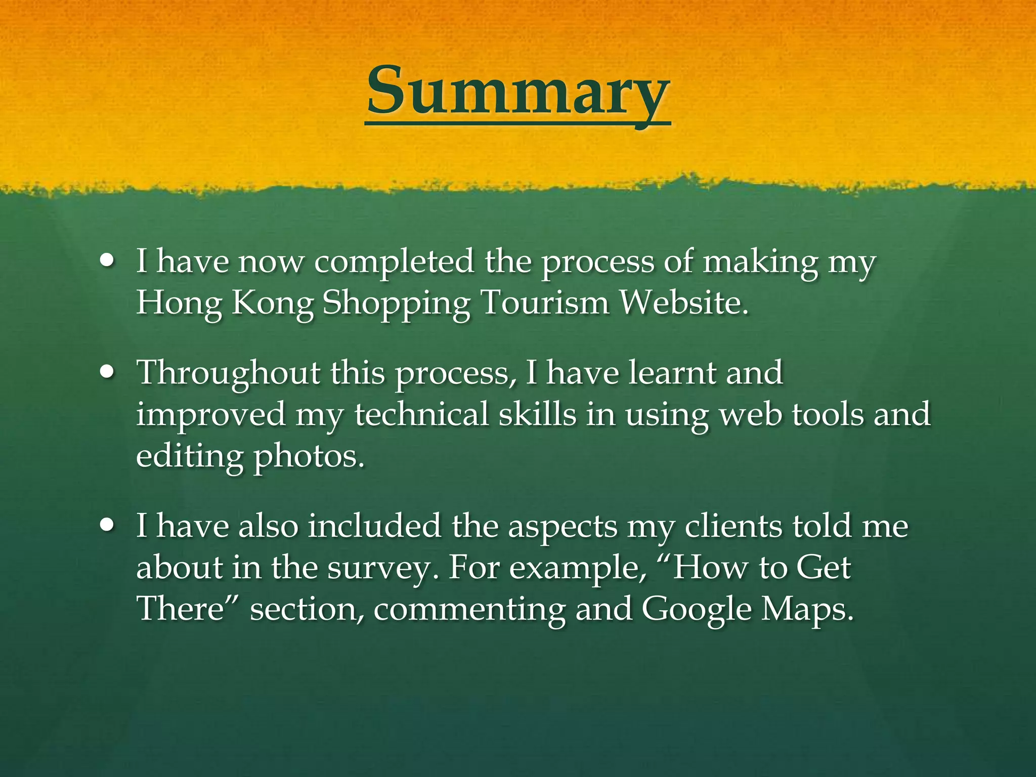 Summary

 I have now completed the process of making my
  Hong Kong Shopping Tourism Website.

 Throughout this process, I have learnt and
  improved my technical skills in using web tools and
  editing photos.

 I have also included the aspects my clients told me
  about in the survey. For example, “How to Get
  There” section, commenting and Google Maps.
 