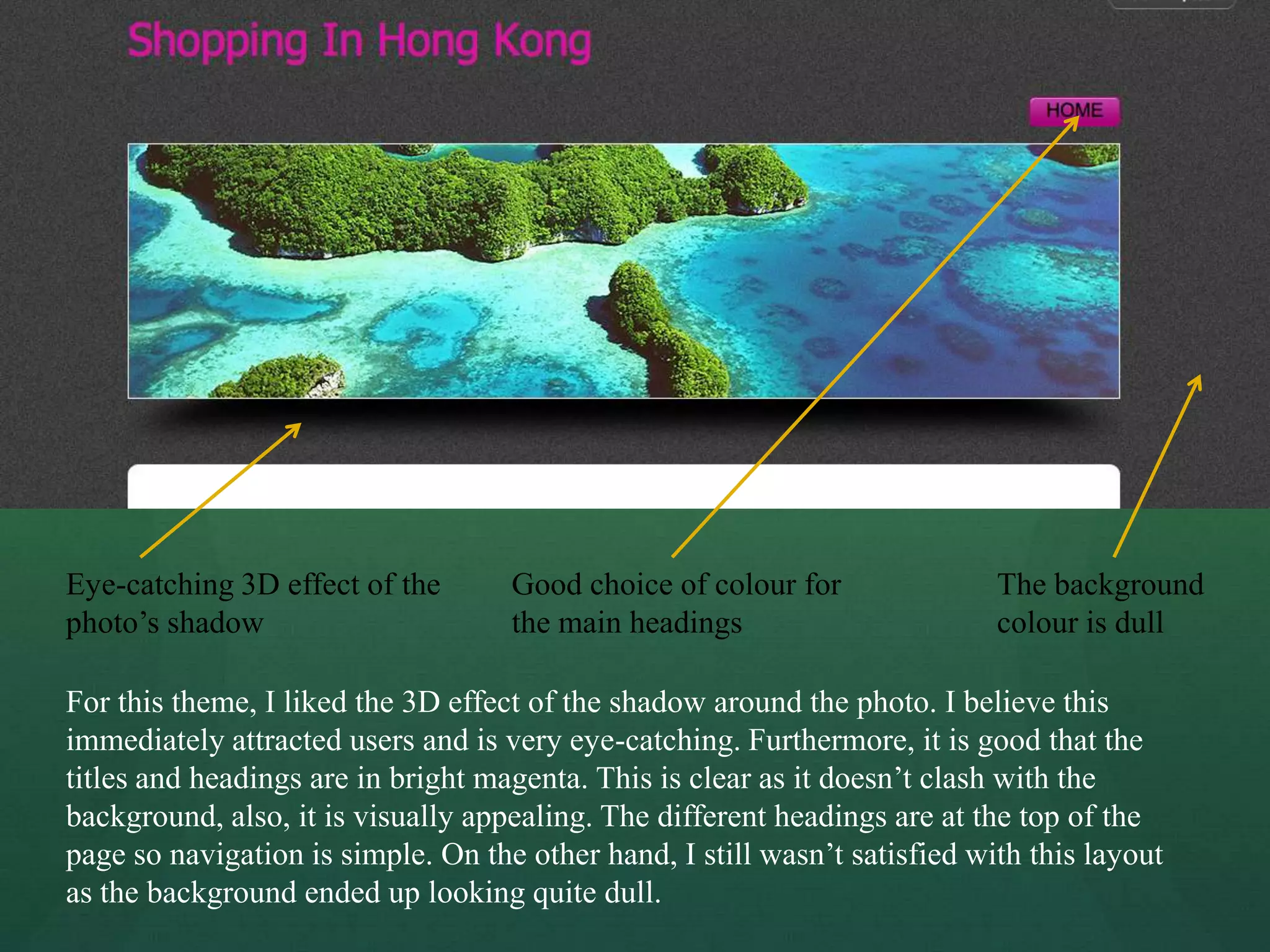 Eye-catching 3D effect of the       Good choice of colour for               The background
photo’s shadow                      the main headings                       colour is dull

For this theme, I liked the 3D effect of the shadow around the photo. I believe this
immediately attracted users and is very eye-catching. Furthermore, it is good that the
titles and headings are in bright magenta. This is clear as it doesn’t clash with the
background, also, it is visually appealing. The different headings are at the top of the
page so navigation is simple. On the other hand, I still wasn’t satisfied with this layout
as the background ended up looking quite dull.
 