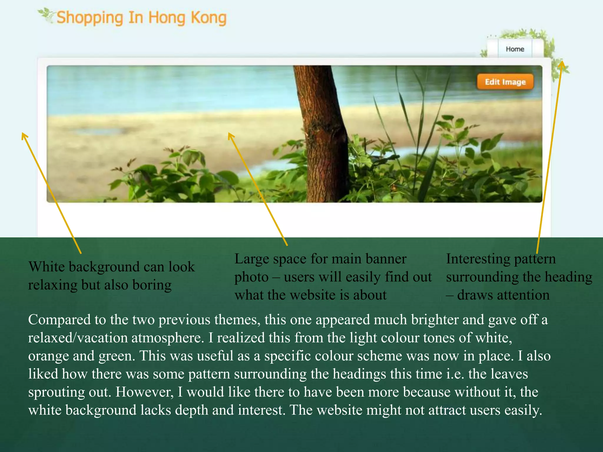 Large space for main banner        Interesting pattern
White background can look
                                 photo – users will easily find out surrounding the heading
relaxing but also boring
                                 what the website is about          – draws attention
Compared to the two previous themes, this one appeared much brighter and gave off a
relaxed/vacation atmosphere. I realized this from the light colour tones of white,
orange and green. This was useful as a specific colour scheme was now in place. I also
liked how there was some pattern surrounding the headings this time i.e. the leaves
sprouting out. However, I would like there to have been more because without it, the
white background lacks depth and interest. The website might not attract users easily.
 