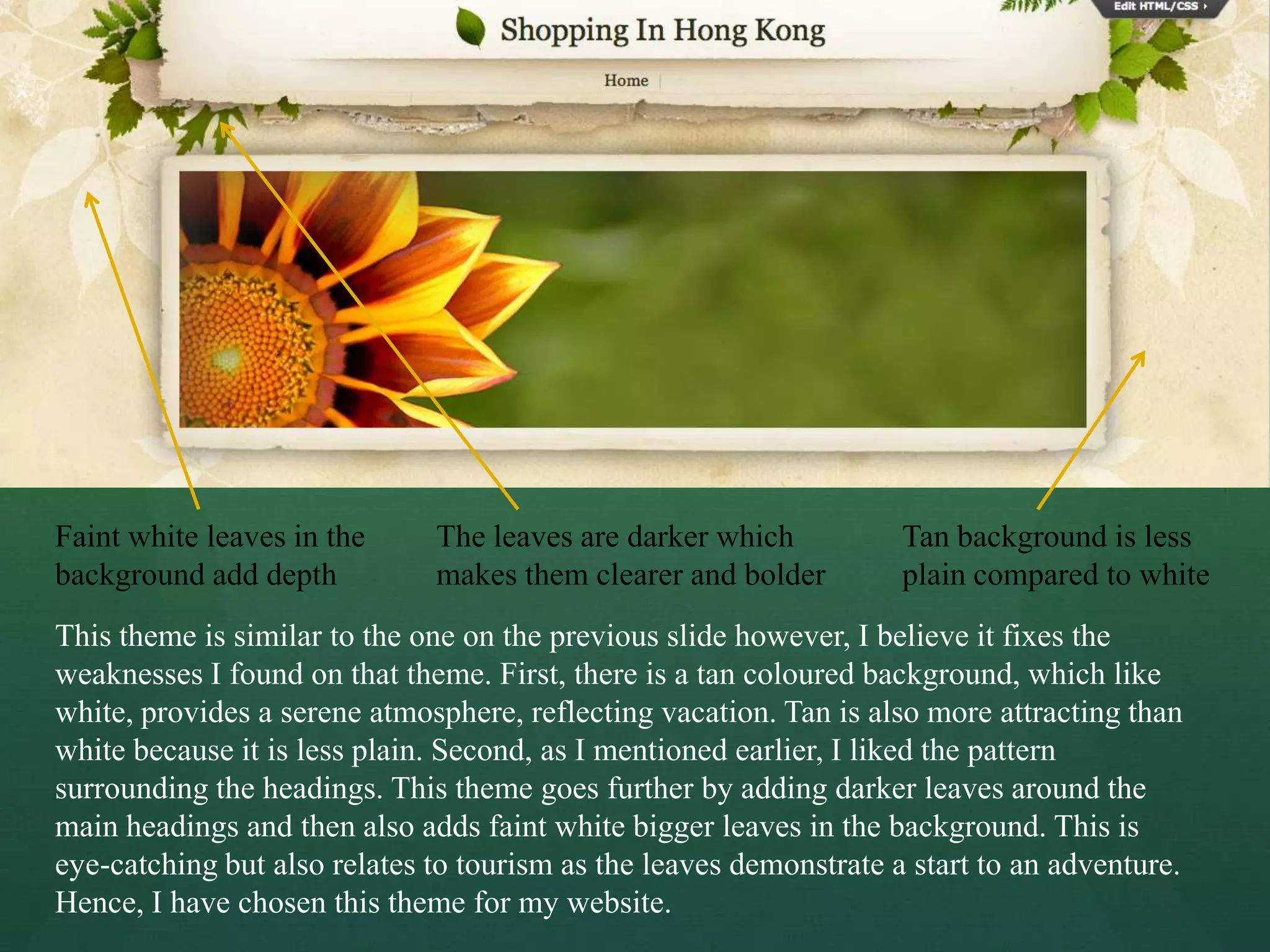 Faint white leaves in the     The leaves are darker which           Tan background is less
background add depth          makes them clearer and bolder         plain compared to white
This theme is similar to the one on the previous slide however, I believe it fixes the
weaknesses I found on that theme. First, there is a tan coloured background, which like
white, provides a serene atmosphere, reflecting vacation. Tan is also more attracting than
white because it is less plain. Second, as I mentioned earlier, I liked the pattern
surrounding the headings. This theme goes further by adding darker leaves around the
main headings and then also adds faint white bigger leaves in the background. This is
eye-catching but also relates to tourism as the leaves demonstrate a start to an adventure.
Hence, I have chosen this theme for my website.
 