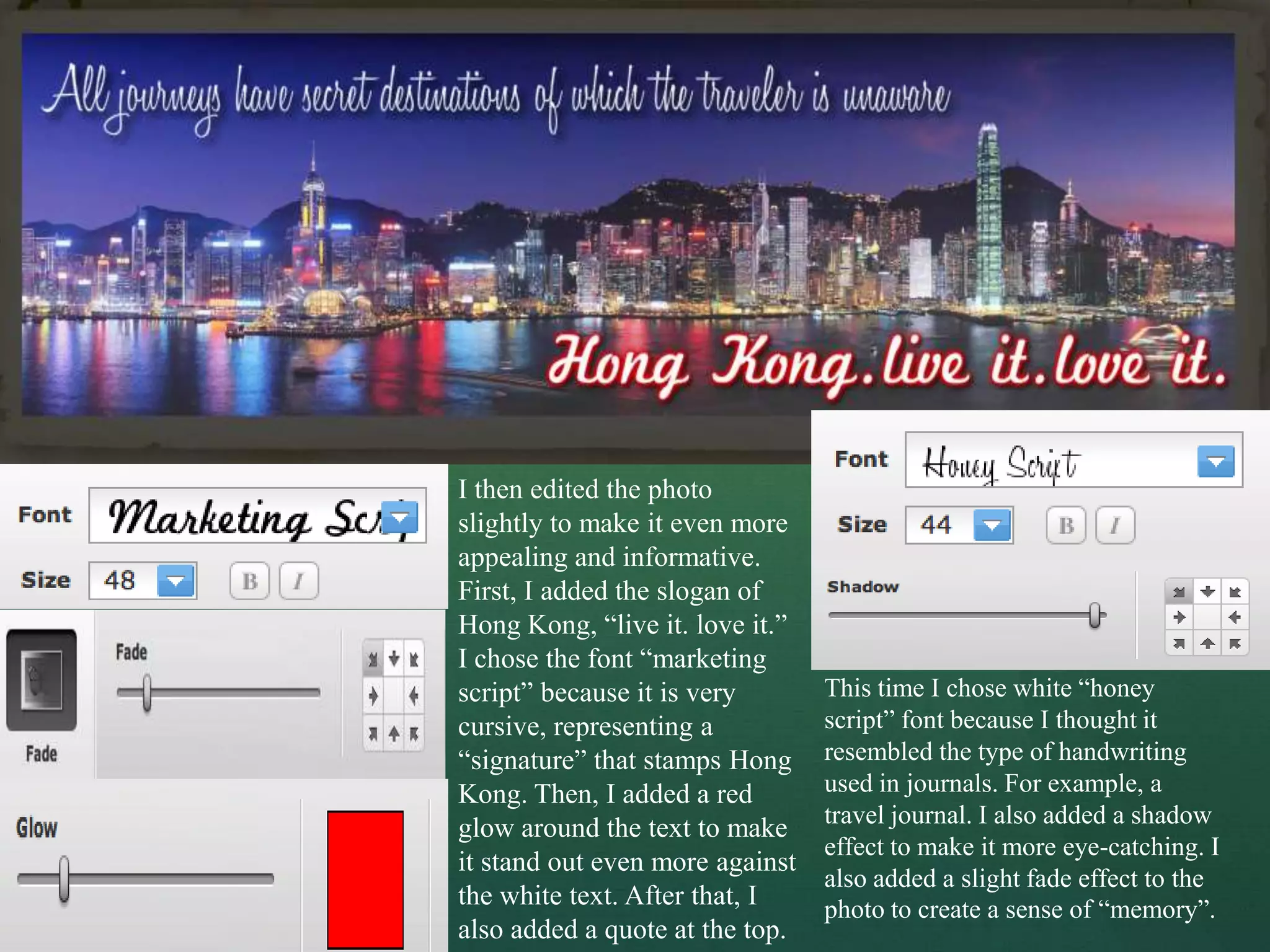 I then edited the photo
slightly to make it even more
appealing and informative.
First, I added the slogan of
Hong Kong, “live it. love it.”
I chose the font “marketing
script” because it is very       This time I chose white “honey
cursive, representing a          script” font because I thought it
“signature” that stamps Hong     resembled the type of handwriting
Kong. Then, I added a red        used in journals. For example, a
                                 travel journal. I also added a shadow
glow around the text to make
                                 effect to make it more eye-catching. I
it stand out even more against
                                 also added a slight fade effect to the
the white text. After that, I    photo to create a sense of “memory”.
also added a quote at the top.
 