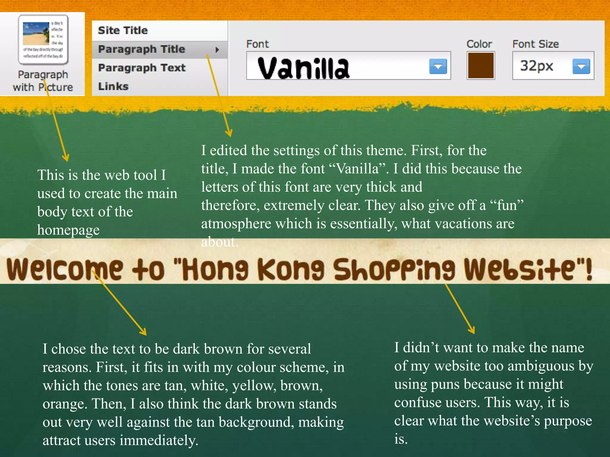 I edited the settings of this theme. First, for the
This is the web tool I     title, I made the font “Vanilla”. I did this because the
used to create the main    letters of this font are very thick and
body text of the           therefore, extremely clear. They also give off a “fun”
homepage                   atmosphere which is essentially, what vacations are
                           about.




I chose the text to be dark brown for several               I didn’t want to make the name
reasons. First, it fits in with my colour scheme, in        of my website too ambiguous by
which the tones are tan, white, yellow, brown,              using puns because it might
orange. Then, I also think the dark brown stands            confuse users. This way, it is
out very well against the tan background, making            clear what the website’s purpose
attract users immediately.                                  is.
 