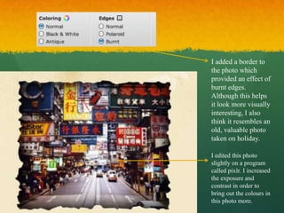 I added a border to
the photo which
provided an effect of
burnt edges.
Although this helps
it look more visually
interesting, I also
think it resembles an
old, valuable photo
taken on holiday.

I edited this photo
slightly on a program
called pixlr. I increased
the exposure and
contrast in order to
bring out the colours in
this photo more.
 