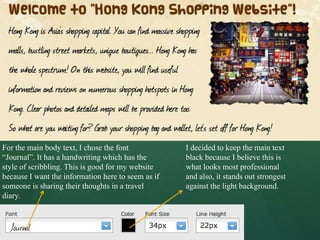 For the main body text, I chose the font            I decided to keep the main text
“Journal”. It has a handwriting which has the       black because I believe this is
style of scribbling. This is good for my website    what looks most professional
because I want the information here to seem as if   and also, it stands out strongest
someone is sharing their thoughts in a travel       against the light background.
diary.
 