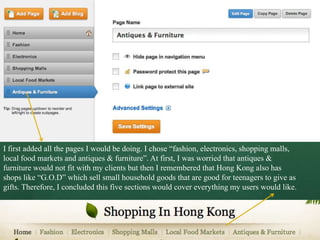 I first added all the pages I would be doing. I chose “fashion, electronics, shopping malls,
local food markets and antiques & furniture”. At first, I was worried that antiques &
furniture would not fit with my clients but then I remembered that Hong Kong also has
shops like “G.O.D” which sell small household goods that are good for teenagers to give as
gifts. Therefore, I concluded this five sections would cover everything my users would like.
 