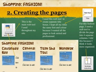2. Creating the pages
                     I used this web tool to
     This is the     create separate title
     main web tool   boxes. I kept all my titles   For this fashion
     I used          the same font and colour      page, I used a
     throughout my   because I wanted all the      web tool to
     site.           pages to look united and      divide the page
                     professional.                 into 4 separate
                                                   columns. I did
                                                   this because I
                                                   think it looks
                                                   more organized.
 