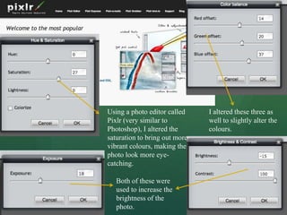Using a photo editor called    I altered these three as
Pixlr (very similar to         well to slightly alter the
Photoshop), I altered the      colours.
saturation to bring out more
vibrant colours, making the
photo look more eye-
catching.

   Both of these were
   used to increase the
   brightness of the
   photo.
 