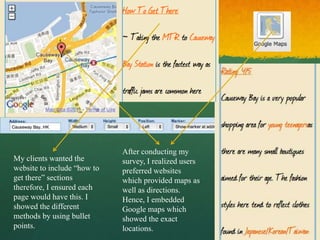 After conducting my
My clients wanted the        survey, I realized users
website to include “how to   preferred websites
get there” sections          which provided maps as
therefore, I ensured each    well as directions.
page would have this. I      Hence, I embedded
showed the different         Google maps which
methods by using bullet      showed the exact
points.                      locations.
 