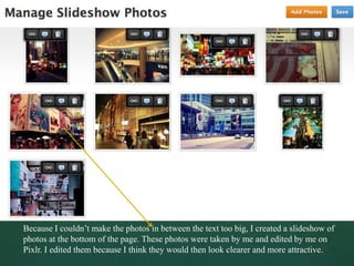 Because I couldn’t make the photos in between the text too big, I created a slideshow of
photos at the bottom of the page. These photos were taken by me and edited by me on
Pixlr. I edited them because I think they would then look clearer and more attractive.
 
