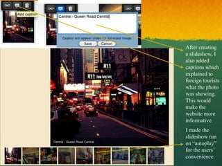 After creating
a slideshow, I
also added
captions which
explained to
foreign tourists
what the photo
was showing.
This would
make the
website more
informative.
I made the
slideshow run
on “autoplay”
for the users’
convenience.
 