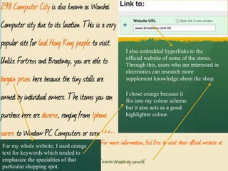 I also embedded hyperlinks to the
                                      official website of some of the stores.
                                      Through this, users who are interested in
                                      electronics can research more
                                      supplement knowledge about the shop.

                                      I chose orange because it
                                      fits into my colour scheme
                                      but it also acts as a good
                                      highlighter colour.




For my whole website, I used orange
text for keywords which tended to
emphasize the specialties of that
particular shopping spot.
 