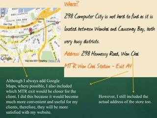 Although I always add Google
Maps, where possible, I also included
which MTR exit would be closer for the
client. I did this because it would become   However, I still included the
much more convenient and useful for my       actual address of the store too.
clients, therefore, they will be more
satisfied with my website.
 