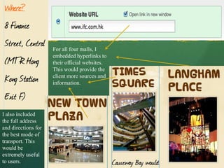 For all four malls, I
                     embedded hyperlinks to
                     their official websites.
                     This would provide the
                     client more sources and
                     information.




I also included
the full address
and directions for
the best mode of
transport. This
would be
extremely useful
to users.
 