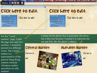 For the “Local           I edited all the photos but in particular, this photo
markets” page, I split   has a blue hue because I wanted it to represent the
the page into only two   sea and fish, like the photo’s subject.
sections. I wanted to
present two different
views. The Central
market is a
representative of the
general Hong Kong
markets whereas
Aberdeen market
specializes in only
seafood.
 