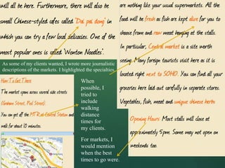 As some of my clients wanted, I wrote more journalistic
descriptions of the markets. I highlighted the specialties.

                                         When
                                         possible, I
                                         tried to
                                         include
                                         walking
                                         distance
                                         times for
                                         my clients.

                                         For markets, I
                                         would mention
                                         when the best
                                         times to go were.
 