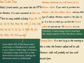 Similarly, I used orange text to highlight
                                        the unique aspects of the Aberdeen market.



I provided a list of the buses users
could take to Aberdeen as I wanted
to give them a wide range of choices.
I included a map with it too as this
showed the road names, making the
directions easier to understand.
 