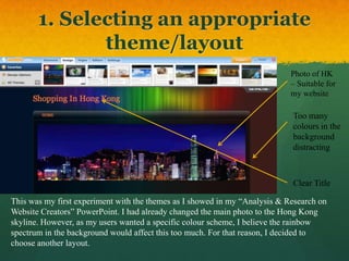 1. Selecting an appropriate
              theme/layout
                                                                            Photo of HK
                                                                            – Suitable for
                                                                            my website

                                                                            Too many
                                                                            colours in the
                                                                            background
                                                                            distracting



                                                                            Clear Title

This was my first experiment with the themes as I showed in my “Analysis & Research on
Website Creators” PowerPoint. I had already changed the main photo to the Hong Kong
skyline. However, as my users wanted a specific colour scheme, I believe the rainbow
spectrum in the background would affect this too much. For that reason, I decided to
choose another layout.
 