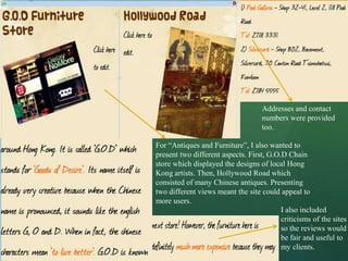 Addresses and contact
                                    numbers were provided
                                    too.

For “Antiques and Furniture”, I also wanted to
present two different aspects. First, G.O.D Chain
store which displayed the designs of local Hong
Kong artists. Then, Hollywood Road which
consisted of many Chinese antiques. Presenting
two different views meant the site could appeal to
more users.
                                          I also included
                                          criticisms of the sites
                                          so the reviews would
                                          be fair and useful to
                                          my clients.
 