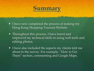 Summary

 I have now completed the process of making my
  Hong Kong Shopping Tourism Website.

 Throughout this process, I have learnt and
  improved my technical skills in using web tools and
  editing photos.

 I have also included the aspects my clients told me
  about in the survey. For example, “How to Get
  There” section, commenting and Google Maps.
 