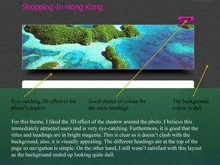 Eye-catching 3D effect of the       Good choice of colour for               The background
photo’s shadow                      the main headings                       colour is dull

For this theme, I liked the 3D effect of the shadow around the photo. I believe this
immediately attracted users and is very eye-catching. Furthermore, it is good that the
titles and headings are in bright magenta. This is clear as it doesn’t clash with the
background, also, it is visually appealing. The different headings are at the top of the
page so navigation is simple. On the other hand, I still wasn’t satisfied with this layout
as the background ended up looking quite dull.
 