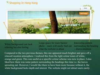 Large space for main banner        Interesting pattern
White background can look
                                 photo – users will easily find out surrounding the heading
relaxing but also boring
                                 what the website is about          – draws attention
Compared to the two previous themes, this one appeared much brighter and gave off a
relaxed/vacation atmosphere. I realized this from the light colour tones of white,
orange and green. This was useful as a specific colour scheme was now in place. I also
liked how there was some pattern surrounding the headings this time i.e. the leaves
sprouting out. However, I would like there to have been more because without it, the
white background lacks depth and interest. The website might not attract users easily.
 