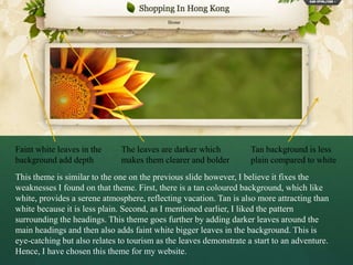 Faint white leaves in the     The leaves are darker which           Tan background is less
background add depth          makes them clearer and bolder         plain compared to white
This theme is similar to the one on the previous slide however, I believe it fixes the
weaknesses I found on that theme. First, there is a tan coloured background, which like
white, provides a serene atmosphere, reflecting vacation. Tan is also more attracting than
white because it is less plain. Second, as I mentioned earlier, I liked the pattern
surrounding the headings. This theme goes further by adding darker leaves around the
main headings and then also adds faint white bigger leaves in the background. This is
eye-catching but also relates to tourism as the leaves demonstrate a start to an adventure.
Hence, I have chosen this theme for my website.
 