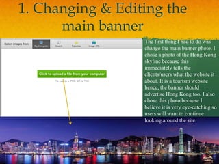 1. Changing & Editing the
      main banner
                  The first thing I had to do was
                  change the main banner photo. I
                  chose a photo of the Hong Kong
                  skyline because this
                  immediately tells the
                  clients/users what the website it
                  about. It is a tourism website
                  hence, the banner should
                  advertise Hong Kong too. I also
                  chose this photo because I
                  believe it is very eye-catching so
                  users will want to continue
                  looking around the site.
 