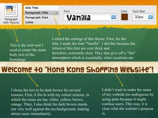 I edited the settings of this theme. First, for the
This is the web tool I     title, I made the font “Vanilla”. I did this because the
used to create the main    letters of this font are very thick and
body text of the           therefore, extremely clear. They also give off a “fun”
homepage                   atmosphere which is essentially, what vacations are
                           about.




I chose the text to be dark brown for several               I didn’t want to make the name
reasons. First, it fits in with my colour scheme, in        of my website too ambiguous by
which the tones are tan, white, yellow, brown,              using puns because it might
orange. Then, I also think the dark brown stands            confuse users. This way, it is
out very well against the tan background, making            clear what the website’s purpose
attract users immediately.                                  is.
 