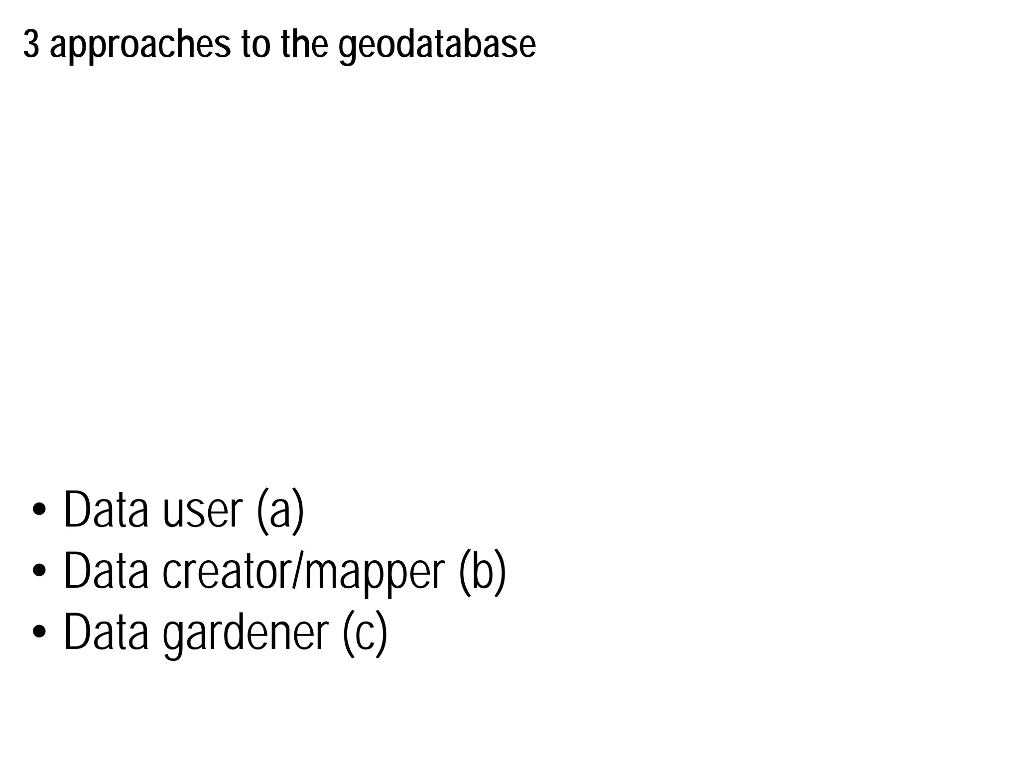 3 approaches to the geodatabase
• Data user (a)
• Data creator/mapper (b)
• Data gardener (c)
 
