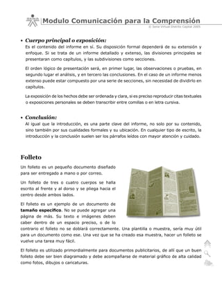Modulo Comunicación para la Comprensión
                                                                    © Sena Virtual Distrito Capital 2005



• Cuerpo principal o exposición:
  Es el contenido del informe en sí. Su disposición formal dependerá de su extensión y
  enfoque. Si se trata de un informe detallado y extenso, las divisiones principales se
  presentaran como capítulos, y las subdivisiones como secciones.

  El orden lógico de presentación será, en primer lugar, las observaciones o pruebas, en
  segundo lugar el análisis, y en tercero las conclusiones. En el caso de un informe menos
  extenso puede estar compuesto por una serie de secciones, sin necesidad de dividirlo en
  capítulos.

  La exposición de los hechos debe ser ordenada y clara, si es preciso reproducir citas textuales
  o exposiciones personales se deben transcribir entre comillas o en letra cursiva.


• Conclusión:
  Al igual que la introducción, es una parte clave del informe, no solo por su contenido,
  sino también por sus cualidades formales y su ubicación. En cualquier tipo de escrito, la
  introducción y la conclusión suelen ser los párrafos leídos con mayor atención y cuidado.




Folleto
Un folleto es un pequeño documento diseñado
para ser entregado a mano o por correo.

Un folleto de tres o cuatro cuerpos se halla
escrito al frente y al dorso y se pliega hacia el
centro desde ambos lados.

El folleto es un ejemplo de un documento de
tamaño específico. No se puede agregar una
página de más. Su texto e imágenes deben
caber dentro de un espacio preciso, o de lo
contrario el folleto no se doblará correctamente. Una plantilla o muestra, sería muy útil
para un documento como ese. Una vez que se ha creado esa muestra, hacer un folleto se
vuelve una tarea muy fácil.

El folleto es utilizado primordialmente para documentos publicitarios, de allí que un buen
folleto debe ser bien diagramado y debe acompañarse de material gráfico de alta calidad
como fotos, dibujos o caricaturas.
 