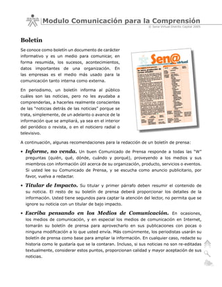 Modulo Comunicación para la Comprensión
                                                                © Sena Virtual Distrito Capital 2005



Boletín
Se conoce como boletín un documento de carácter
informativo y es un medio para comunicar, en
forma resumida, los sucesos, acontecimientos,
datos   importantes   de   una   organización.   En
las empresas es el medio más usado para la
comunicación tanto interna como externa.

En periodismo, un boletín informa al público
cuáles son las noticias, pero no les ayudaba a
comprenderlas, a hacerles realmente conscientes
de las “noticias detrás de las noticias” porque se
trata, simplemente, de un adelanto o avance de la
información que se ampliará, ya sea en el interior
del periódico o revista, o en el noticiero radial o
televisivo.

A continuación, algunas recomendaciones para la redacción de un boletín de prensa:

• Informe, no venda.          Un buen Comunicado de Prensa responde a todas las “W”
  preguntas (quién, qué, dónde, cuándo y porqué), proveyendo a los medios y sus
  miembros con información útil acerca de su organización, producto, servicios o eventos.
  Si usted lee su Comunicado de Prensa, y se escucha como anuncio publicitario, por
  favor, vuelva a redactar.

• Titular de Impacto.         Su titular y primer párrafo deben resumir el contenido de
  su noticia. El resto de su boletín de prensa deberá proporcionar los detalles de la
  información. Usted tiene segundos para captar la atención del lector, no permita que se
  ignore su noticia con un titular de bajo impacto.

• Escriba pensando en los Medios de Comunicación.                               En ocasiones,
  los medios de comunicación, y en especial los medios de comunicación en Internet,
  tomarán su boletín de prensa para aprovecharlo en sus publicaciones con pocas o
  ninguna modificación a lo que usted envía. Más comúnmente, los periodistas usarán su
  boletín de prensa como base para ampliar la información. En cualquier caso, redacte su
  historia como le gustaría que se la contaran. Incluso, si sus noticias no son re-editadas
  textualmente, considerar estos puntos, proporcionan calidad y mayor aceptación de sus
  noticias.
 