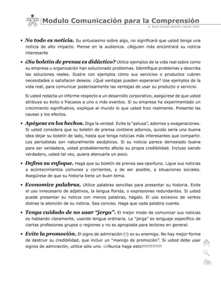Modulo Comunicación para la Comprensión
                                                                 © Sena Virtual Distrito Capital 2005



• No todo es noticia. Su entusiasmo sobre algo, no significará que usted tenga una
  noticia de alto impacto. Piense en la audiencia. ¿Alguien más encontrará su noticia
  interesante

• ¿Su boletín de prensa es didáctico? Utilice ejemplos de la vida real sobre como
  su empresa u organización han solucionado problemas. Identifique problemas y describa
  las soluciones reales. Ilustre con ejemplos cómo sus servicios o productos cubren
  necesidades o satisfacen deseos. ¿Qué ventajas pueden esperarse? Use ejemplos de la
  vida real, para comunicar poderosamente las ventajas de usar su producto o servicio.

  Si usted redacta un informe respecto a un desarrollo corporativo, asegúrese de que usted
  atribuye su éxito o fracasos a uno o más eventos. Si su empresa ha experimentado un
  crecimiento significativo, explique al mundo lo que usted hizo realmente. Presente las
  causas y los efectos.

• Apóyese en los hechos. Diga la verdad. Evite la “pelusa”, adornos y exageraciones.
  Si usted considera que su boletín de prensa contiene adornos, quizás sería una buena
  idea dejar su boletín de lado, hasta que tenga noticias más interesantes que compartir.
  Los periodistas son naturalmente escépticos. Si su noticia parece demasiado buena
  para ser verdadera, usted probablemente afecte su propia credibilidad. Incluso siendo
  verdadero, usted tal vez, quiera atenuarla un poco.

• Defina su enfoque. Haga que su boletín de prensa sea oportuno. Ligue sus noticias
  a acontecimientos comunes y corrientes, y de ser posible, a situaciones sociales.
  Asegúrese de que su historia tiene un buen tema.

• Economice palabras.          Utilice palabras sencillas para presentar su historia. Evite
  el uso innecesario de adjetivos, la lengua florida, o expresiones redundantes. Si usted
  puede presentar su noticia con menos palabras, hágalo. El uso excesivo de verbos
  distrae la atención de su noticia. Sea conciso. Haga que cada palabra cuente.

• Tenga cuidado de no usar “jerga”.              El mejor modo de comunicar sus noticias
  es hablando claramente, usando lengua ordinaria. La “jerga” es lenguaje específico de
  ciertas profesiones grupos o regiones y no es apropiada para lectores en general.

• Evite la promoción. El signo de admiración (!) es su enemigo. No hay mejor forma
  de destruir su credibilidad, que incluir un “manojo de promoción”. Si usted debe usar
  signos de admiración, utilice sólo uno. ¡¡¡Nunca haga esto!!!!!!!!!!!!!
 