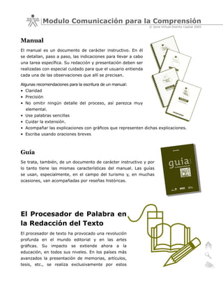 Modulo Comunicación para la Comprensión
                                                                © Sena Virtual Distrito Capital 2005



Manual
El manual es un documento de carácter instructivo. En él
se detallan, paso a paso, las indicaciones para llevar a cabo
una tarea específica. Su redacción y presentación deben ser
realizadas con especial cuidado para que el usuario entienda
cada una de las observaciones que allí se precisan.

Algunas recomendaciones para la escritura de un manual:
• Claridad
• Precisión
• No omitir ningún detalle del proceso, así parezca muy
  elemental.
• Use palabras sencillas
• Cuidar la extensión.
• Acompañar las explicaciones con gráficos que representen dichas explicaciones.
• Escriba usando oraciones breves



Guía
Se trata, también, de un documento de carácter instructivo y por
lo tanto tiene las mismas características del manual. Las guías
se usan, especialmente, en el campo del turismo y, en muchas
ocasiones, van acompañadas por reseñas históricas.




El Procesador de Palabra en
la Redacción del Texto
El procesador de texto ha provocado una revolución
profunda en el mundo editorial y en las artes
gráficas.   Su   impacto   se   extiende   ahora   a   la
educación, en todos sus niveles. En los países más
avanzados la presentación de memorias, artículos,
tesis, etc., se realiza exclusivamente por estos
 