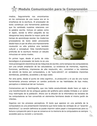 Modulo Comunicación para la Comprensión
                                                               © Sena Virtual Distrito Capital 2005


medios.     Seguramente   nos    encontramos
en los comienzos de una nueva era en la
enseñanza de la escritura. El procesador de
texto constituye una herramienta poderosa
que ha cambiado nuestras relaciones con
la palabra escrita. Incluso en países como
el Japón, donde la difícil caligrafía de los
ideogramas kanji absorbe la mayor parte del
tiempo de aprendizaje escolar, los modernos
procesadores de texto están provocando
desde hace un par de años una impresionante
revolución no sólo práctica sino también
cultural y conceptual. Esta transformación
profunda de la escritura merece un estudio
minucioso en varios niveles.

En primer lugar, desde el punto de vista
tecnológico el procesador de texto no es una
mera prolongación electrónica de las máquinas de escribir, como tampoco las computadoras
son una simple ampliación de las calculadoras. La existencia de memorias, registros,
funciones, periféricos, impresoras de alta resolución, etc., convierten a los sistemas
de edición de textos por computadora, o de “auto-edición”, en verdaderas imprentas
domésticas, portátiles, accesibles y de bajo costo.

Por otra parte, desde el punto de vista cognitivo , la producción y el uso de una nueva
herramienta provoca siempre un cambio profundo en las habilidades de tipo motor,
perceptivo e intelectual del ser humano.

Comencemos por la dactilografía, que nos había acostumbrado desde hace un siglo a
una transformación de los antiguos gestos del grafismo pero estaba limitada a un sector
muy restringido de la población. Ahora con la difusión de la informática los teclados de
las computadoras se han convertido en elementos familiares desde el mismo jardín de
infantes.

Sigamos con los procesos perceptivos. El texto que aparece en una pantalla de la
computadora es una presentación transitoria que tiene todas las ventajas de un “pizarrón
electrónico”. La versión definitiva se puede imprimir sobre papel o transparencias para su
lectura o proyección pero lo que se conserva en la memoria de la computadora es siempre
accesible para su revisión y corrección.
 