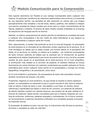 Modulo Comunicación para la Comprensión
                                                                 © Sena Virtual Distrito Capital 2005


Este soporte electrónico tan flexible es una ventaja incomparable sobre cualquier otro
sistema. En particular, transforma las relaciones tradicionales entre la forma y el contenido
de una expresión escrita. Las pantallas de alta resolución en colores dan una imagen
perceptivamente más completa y rica del texto, tablas y gráficos; ello colabora a integrar
una enorme variedad de índices visuales que sirven para un mejor reconocimiento de las
figuras, palabras y símbolos. El alcance de estos medios visuales ampliados en el proceso
de adquisición del lenguaje escrito es enorme.

Además, el sistema computacional de edición permite la transferencia inmediata del texto
a cualquier otra computadora o fax por medio de redes telemáticas lo que asegura su
difusión instantánea a cualquier parte del mundo.

Pero, seguramente, el cambio más profundo se da en el nivel del lenguaje. Un procesador
de texto penetra en la intimidad de los diferentes niveles cognitivos de la escritura. En el
nivel fonológico es sabido que la sílaba cumple una función básica en la percepción del
habla, en la escritura, en cambio, el módulo es la palabra . Los modernos procesadores
de texto incluyen sistemas de silabeo que se expresan por la introducción de guiones
separadores de sílabas (hyphenation) que sirven de puente entre la voz y la letra y pueden
resultar de gran ayuda en el aprendizaje de la lecto-escritura. En el nivel ortográfico,
la contribución más notable es el corrector de palabras. El software habitual ya incluye
diccionarios (en varios idiomas) con extensos vocabularios que pueden aplicarse en forma
automática para revisar cualquier texto escrito en la computadora y corregir los errores
tipográficos, ortográficos y de acentuación, entre otros.

En el nivel sintáctico o gramatical, los procesadores de texto más avanzados incluyen
también correctores de sintaxis y de estilo.

Finalmente, llegamos al nivel semántico. Es aquí donde se levanta el último obstáculo
posible. La computadora no interpreta lo que el usuario escribe en ella. Para la máquina
todo se reduce a listas de ceros y unos. Una palabra o una frase, en cambio, tienen
referencias y significados que distan a veces de ser unívocos. Los sistemas de software
de edición actuales cuentan con valiosos tesaurus, que pueden ser de gran utilidad en el
proceso de redacción. Basta escribir una palabra para que el sistema responda con una
lista de sinónimos, antónimos, palabras asociadas y contrastantes. En el futuro veremos
en funcionamiento a sistemas semánticos artificiales muy complejos guiando al proceso
de expresión escrita.

El procesador de palabra es pues, hoy por hoy, el instrumento más útil para la escritura
de textos y manejarlo es cada vez más fácil.
 