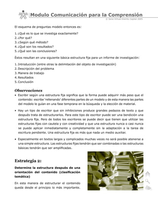 Modulo Comunicación para la Comprensión
                                                                 © Sena Virtual Distrito Capital 2005


El esquema de preguntas modelo entonces es:

1. ¿Qué es lo que se investiga exactamente?
2. ¿Por qué?
3. ¿Según qué método?
4. ¿Qué son los resultados?
5. ¿Qué son las conclusiones?

Éstos resultan en una siguiente básica estructura fija para un informe de investigación:

1. Introducción (entre otras la delimitación del objeto de investigación)
2. Descripción del problema
3. Manera de trabajo
4. Resultados
5. Conclusión


Observaciones
• Escribir según una estructura fija significa que la forma puede adquirir más peso que el
  contenido: escribe ‘rellenando’ diferentes partes de un modelo y de esta manera las partes
  del modelo le guían en una fase temprana en la búsqueda y la elección de material.

• Hay un tipo de escritor que sin inhibiciones produce grandes pedazos de texto y que
  después trata de estructurarlos. Para este tipo de escritor puede ser una bendición una
  estructura fija. Pero de todos los escritores se puede decir que tienen que utilizar las
  estructuras fijas con cautela y con creatividad y que una estructura nunca o casi nunca
  se puede aplicar inmediatamente y completamente sin la adaptación a la tarea de
  escritura pendiente. Una estructura fija es más que nada un medio auxiliar.

• Especialmente en textos largos y complicados muchas veces no será posible atenerse a
  una simple estructura. Las estructuras fijas tendrán que ser combinadas o las estructuras
  básicas tendrán que ser amplificadas.



Estrategia 2:
Determine la estructura después de una
orientación del contenido (clasificación
temática)

En esta manera de estructurar el contenido
queda desde el principio lo más importante.
 