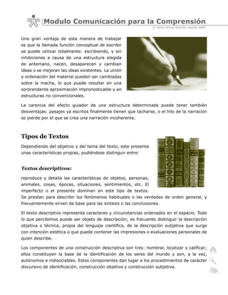 Modulo Comunicación para la Comprensión
                                                                 © Sena Virtual Distrito Capital 2005


Una gran ventaja de esta manera de trabajar
es que la llamada función conceptual de escribir
se puede utilizar totalmente: escribiendo, y sin
inhibiciones a causa de una estructura elegida
de antemano, nacen, desaparecen y cambian
ideas o se mejoran las ideas existentes. La unión
y ordenación del material pueden ser cambiadas
sobre la macha, lo que puede resultar en una
sorprendente aproximación impronosticable y en
estructuras no convencionales.

La carencia del efecto guiador de una estructura determinada puede tener también
desventajas: pasajes ya escritos finalmente tienen que tacharse, o el hilo de la narración
se pierde por el que se crea una narración incoherente.



Tipos de Textos
Dependiendo del objetivo y del tema del texto, este presenta
unas características propias, pudiéndose distinguir entre:


Textos descriptivos:
reproduce y detalla las características de objetos, personas,
animales, cosas, épocas, situaciones, sentimientos, etc. El
imperfecto o el presente dominan en este tipo de textos.
Se prestan para describir los fenómenos habituales o las verdades de orden general, y
frecuentemente sirven de base para las síntesis o las conclusiones.

El texto descriptivo representa caracteres y circunstancias ordenados en el espacio. Todo
lo que percibimos puede ser objeto de descripción; es frecuente distinguir la descripción
objetiva o técnica, propia del lenguaje científico, de la descripción subjetiva que surge
con intención estética o que puede contener las impresiones o evaluaciones personales de
quien describe.

Los componentes de una construcción descriptiva son tres: nombrar, localizar y calificar;
ellos constituyen la base de la identificación de los seres del mundo y son, a la vez,
autónomos e indisociables. Estos componentes dan lugar a los procedimientos de carácter
discursivo de identificación, construcción objetiva y construcción subjetiva.
 