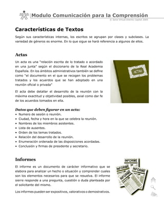 Modulo Comunicación para la Comprensión
                                                                © Sena Virtual Distrito Capital 2005



Características de Textos
Según sus características internas, los escritos se agrupan por clases y subclases. La
variedad de géneros es enorme. En lo que sigue se hará referencia a algunos de ellos.



Actas
Un acta es una “relación escrita de lo tratado o acordado
en una junta” según el diccionario de la Real Academia
Española. En los ámbitos administrativos también se define
como “el documento en el que se recogen los problemas
tratados y los acuerdos que se han adoptado en una
reunión oficial o privada”

El acta debe detallar el desarrollo de la reunión con la
máxima exactitud y objetividad posibles, axial como dar fe
de los acuerdos tomados en ella.


Datos que deben figurar en un acta:
• Numero de sesión o reunión.
• Ciudad, fecha y hora en la que se celebra la reunión.
• Nombres de los miembros asistentes.
• Lista de ausentes.
• Orden de los temas tratados.
• Relación del desarrollo de la reunión.
• Enumeración ordenada de las disposiciones acordadas.
• Conclusión y firmas de presidente y secretario.



Informes
El informe es un documento de carácter informativo que se
elabora para analizar un hecho o situación y comprender cuales
son los elementos necesarios para que se resuelva. El informe
sierre responde a una pregunta, cuestión o duda planteada por
el solicitante del mismo.

Los informes pueden ser expositivos, valorativos o demostrativos.
 