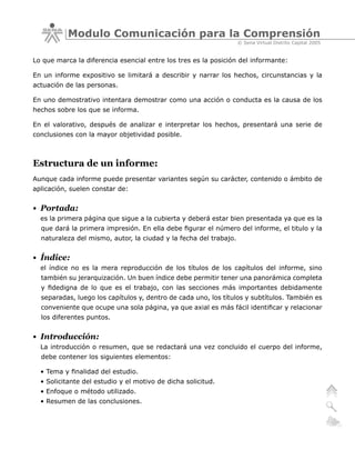 Modulo Comunicación para la Comprensión
                                                                   © Sena Virtual Distrito Capital 2005


Lo que marca la diferencia esencial entre los tres es la posición del informante:

En un informe expositivo se limitará a describir y narrar los hechos, circunstancias y la
actuación de las personas.

En uno demostrativo intentara demostrar como una acción o conducta es la causa de los
hechos sobre los que se informa.

En el valorativo, después de analizar e interpretar los hechos, presentará una serie de
conclusiones con la mayor objetividad posible.



Estructura de un informe:
Aunque cada informe puede presentar variantes según su carácter, contenido o ámbito de
aplicación, suelen constar de:


• Portada:
  es la primera página que sigue a la cubierta y deberá estar bien presentada ya que es la
  que dará la primera impresión. En ella debe figurar el número del informe, el titulo y la
  naturaleza del mismo, autor, la ciudad y la fecha del trabajo.


• Índice:
  el índice no es la mera reproducción de los títulos de los capítulos del informe, sino
  también su jerarquización. Un buen índice debe permitir tener una panorámica completa
  y fidedigna de lo que es el trabajo, con las secciones más importantes debidamente
  separadas, luego los capítulos y, dentro de cada uno, los títulos y subtítulos. También es
  conveniente que ocupe una sola página, ya que axial es más fácil identificar y relacionar
  los diferentes puntos.


• Introducción:
  La introducción o resumen, que se redactará una vez concluido el cuerpo del informe,
  debe contener los siguientes elementos:

  • Tema y finalidad del estudio.
  • Solicitante del estudio y el motivo de dicha solicitud.
  • Enfoque o método utilizado.
  • Resumen de las conclusiones.
 