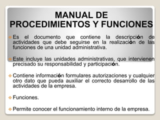 MANUAL DE
PROCEDIMIENTOS Y FUNCIONES
 Es el documento que contiene la descripción de
actividades que debe seguirse en la realización de las
funciones de una unidad administrativa.
 Este incluye las unidades administrativas, que intervienen
precisado su responsabilidad y participación.
 Contiene información formulares autorizaciones y cualquier
otro dato que pueda auxiliar el correcto desarrollo de las
actividades de la empresa.
 Funciones.
 Permite conocer el funcionamiento interno de la empresa.
 