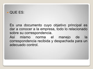  QUE ES:
Es una documento cuyo objetivo principal es
dar a conocer a la empresa, todo lo relacionado
sobre su correspondencia.
Así mismo norma el manejo de la
correspondencia recibida y despachada para un
adecuado control.
 