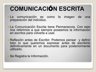 COMUNICACIÓN ESCRITA
 La comunicación es como la imagen de una
preparación del individuo.
 La Comunicación Escrita tiene Permanencia. Con esto
nos referimos a que siempre poseemos la información
en escritos para volverla a usar.
 Reflexión antes de Escribir. Podemos pensar y definir
bien lo que queremos expresar antes de escribirlo
definitivamente en un documento para posteriormente
utilizarlo.
 Se Registra la Información.
 