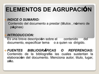 ELEMENTOS DE AGRUPACIÓN
 INDICE O SUMARIO:
Contenido del documento a prestar (títulos , número de
páginas)
 INTRODUCCION:
Es una breve descripción sobre el contenido del
documento, especificar tema o a quien va dirigido.
 FUENTES BIBLIOGRÁFICAS O REFERENCIAS:
Contenido de la bibliografía las cuales sustentan la
elaboración del documento. Menciona autor, titulo, lugar,
año.
 