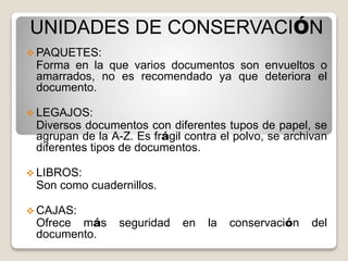 UNIDADES DE CONSERVACIÓN
 PAQUETES:
Forma en la que varios documentos son envueltos o
amarrados, no es recomendado ya que deteriora el
documento.
 LEGAJOS:
Diversos documentos con diferentes tupos de papel, se
agrupan de la A-Z. Es frágil contra el polvo, se archivan
diferentes tipos de documentos.
 LIBROS:
Son como cuadernillos.
 CAJAS:
Ofrece más seguridad en la conservación del
documento.
 