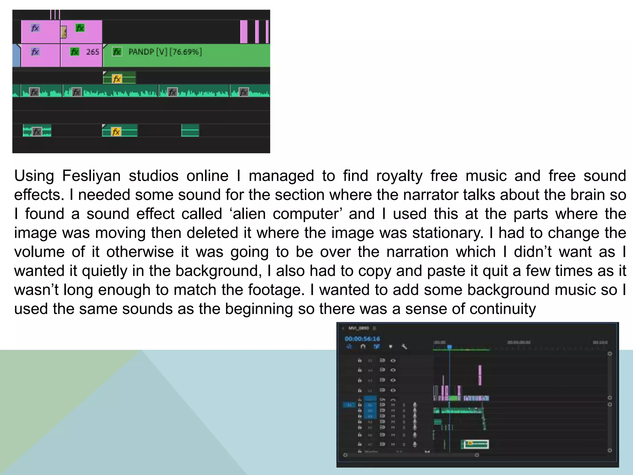 Using Fesliyan studios online I managed to find royalty free music and free sound
effects. I needed some sound for the section where the narrator talks about the brain so
I found a sound effect called ‘alien computer’ and I used this at the parts where the
image was moving then deleted it where the image was stationary. I had to change the
volume of it otherwise it was going to be over the narration which I didn’t want as I
wanted it quietly in the background, I also had to copy and paste it quit a few times as it
wasn’t long enough to match the footage. I wanted to add some background music so I
used the same sounds as the beginning so there was a sense of continuity
 