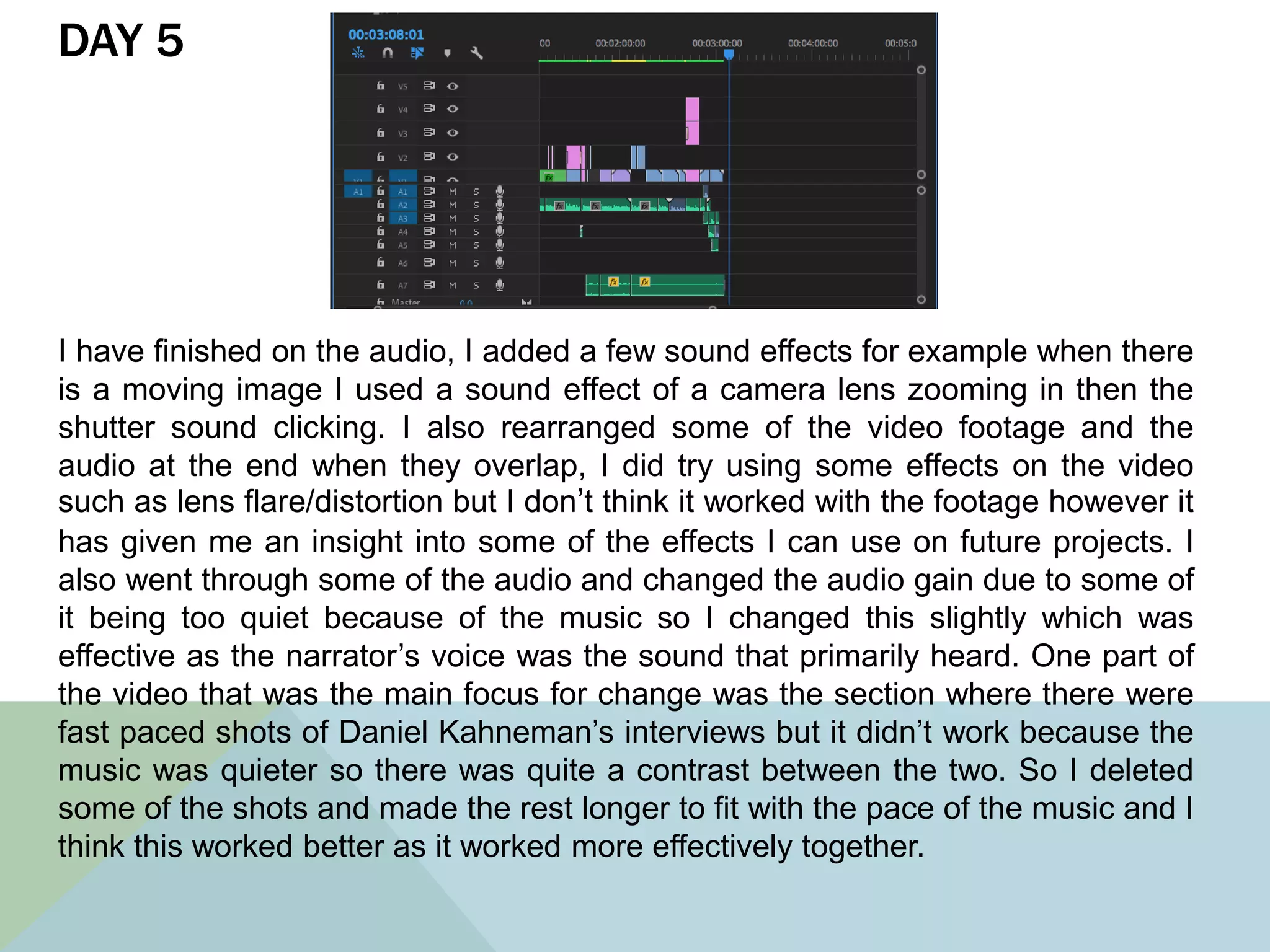 DAY 5
I have finished on the audio, I added a few sound effects for example when there
is a moving image I used a sound effect of a camera lens zooming in then the
shutter sound clicking. I also rearranged some of the video footage and the
audio at the end when they overlap, I did try using some effects on the video
such as lens flare/distortion but I don’t think it worked with the footage however it
has given me an insight into some of the effects I can use on future projects. I
also went through some of the audio and changed the audio gain due to some of
it being too quiet because of the music so I changed this slightly which was
effective as the narrator’s voice was the sound that primarily heard. One part of
the video that was the main focus for change was the section where there were
fast paced shots of Daniel Kahneman’s interviews but it didn’t work because the
music was quieter so there was quite a contrast between the two. So I deleted
some of the shots and made the rest longer to fit with the pace of the music and I
think this worked better as it worked more effectively together.
 
